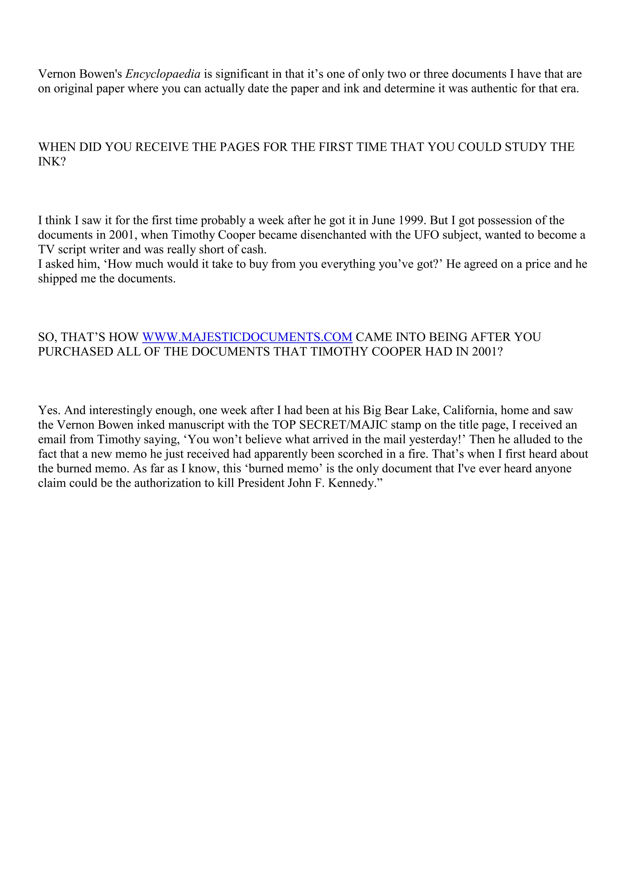 Vernon Bowen's Encyclopaedia is significant in that it’s one of only two or three documents I have that are
on original paper where you can actually date the paper and ink and determine it was authentic for that era.
WHEN DID YOU RECEIVE THE PAGES FOR THE FIRST TIME THAT YOU COULD STUDY THE
INK?
I think I saw it for the first time probably a week after he got it in June 1999. But I got possession of the
documents in 2001, when Timothy Cooper became disenchanted with the UFO subject, wanted to become a
TV script writer and was really short of cash.
I asked him, ‘How much would it take to buy from you everything you’ve got?’ He agreed on a price and he
shipped me the documents.
SO, THAT’S HOW WWW.MAJESTICDOCUMENTS.COM CAME INTO BEING AFTER YOU
PURCHASED ALL OF THE DOCUMENTS THAT TIMOTHY COOPER HAD IN 2001?
Yes. And interestingly enough, one week after I had been at his Big Bear Lake, California, home and saw
the Vernon Bowen inked manuscript with the TOP SECRET/MAJIC stamp on the title page, I received an
email from Timothy saying, ‘You won’t believe what arrived in the mail yesterday!’ Then he alluded to the
fact that a new memo he just received had apparently been scorched in a fire. That’s when I first heard about
the burned memo. As far as I know, this ‘burned memo’ is the only document that I've ever heard anyone
claim could be the authorization to kill President John F. Kennedy.”
 