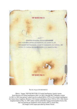 Tab (H) Project ENVIRONMENT.
Above: 9-page, TOP SECRET/MJ-12 Central Intelligence Agency memo
from Director of Central Intelligence (MJ-1) to MJ-2 through MJ-7 allegedly written
in 1961 to 1963 time period. Leaker says he worked1960 to 1974 in CIA counter-intelligence
for James Jesus Angleton, Director, CIA Counter-intelligence from 1954 to 1974. After James
Angleton died on May 12, 1987, leaker said he pulled this 9-page memorandum from a fire
that was burning up Angleton's most sensitive MJ-12 secret files.
All images in this report provided by Robert Wood.
 