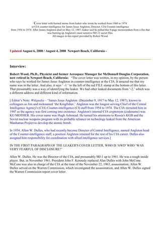 Cover letter with burned memo from leaker who wrote he worked from 1960 to 1974
in CIA counter-intelligence for James Jesus Angleton, Director, CIA Counter-intelligence
from 1954 to 1974. After James Angleton died on May 12, 1987, leaker said he pulled this 9-page memorandum from a fire that
was burning up Angleton's most sensitive MJ-12 secret files.
All images in this report provided by Robert Wood.
Updated August 6, 2008 / August 4, 2008 Newport Beach, California -
Interview:
Robert Wood, Ph.D., Physicist and former Aerospace Manager for McDonnell Douglas Corporation,
now retired in Newport Beach, California: “The cover letter was written, in my opinion, by the person
who says he worked for James Jesus Angleton in counter-intelligence at the CIA. It amazed me that my
name was in the letter. And also, it says ‘ -1 ‘ to the left of the red FILE stamp at the bottom of this letter.
That presumably was a way of identifying the leaker. We had other leaked documents from ‘-2,’ which was
a different address and different kind of information.
[ Editor’s Note: Wikipedia – “James Jesus Angleton (December 9, 1917 to May 12, 1987), known to
colleagues as Jim and nicknamed ‘the Kingfisher.’ Angleton was the longest serving Chief of the Central
Intelligence Agency's (CIA) Counter-intelligence (CI) staff from 1954 to 1974. The CIA recruited him in
1947 as the agency was first coming into existence. Angleton's internal CIA cryptonym (codename) was
KU/MOTHER. His cover name was Hugh Ashmead. He turned his attentions to Russia's KGB and the
Soviet nuclear weapons program with its probable reliance on technology leaked from the American
Manhattan Project to develop the atomic bomb.
In 1954, Allen W. Dulles, who had recently become Director of Central Intelligence, named Angleton head
of the Counter-intelligence staff, a position Angleton retained for the rest of his CIA career. Dulles also
assigned him responsibility for coordination with allied intelligence services.]
IN THE FIRST PARAGRAPH OF THE LEAKER'S COVER LETTER, WHO IS 'AWD' WHO ‘WAS
VERY FEARFUL OF DISCLOSURE?’
Allen W. Dulles. He was the Director of the CIA, and presumably MJ-1 up to 1961. He was a tough inside
player. But, in November 1961, President John F. Kennedy replaced Alan Dulles with John McCone.
McCone was also in charge of the CIA at the time of the November 22, 1963, assassination; Allen W.
Dulles served on the Warren Commission, which investigated the assassination, and Allen W. Dulles signed
the Warren Commission report cover letter.
 