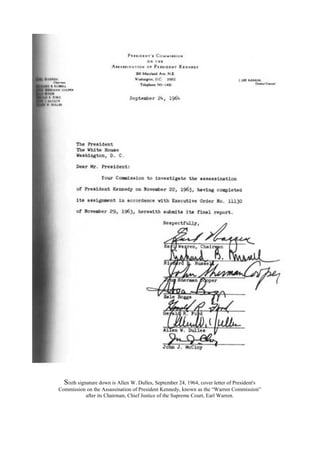 Sixth signature down is Allen W. Dulles, September 24, 1964, cover letter of President's
Commission on the Assassination of President Kennedy, known as the “Warren Commission”
after its Chairman, Chief Justice of the Supreme Court, Earl Warren.
 