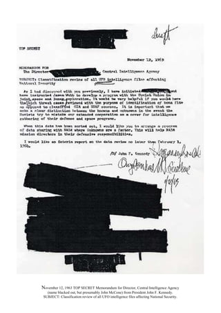 November 12, 1963 TOP SECRET Memorandum for Director, Central Intelligence Agency
(name blacked out, but presumably John McCone) from President John F. Kennedy.
SUBJECT: Classification review of all UFO intelligence files affecting National Security.
 