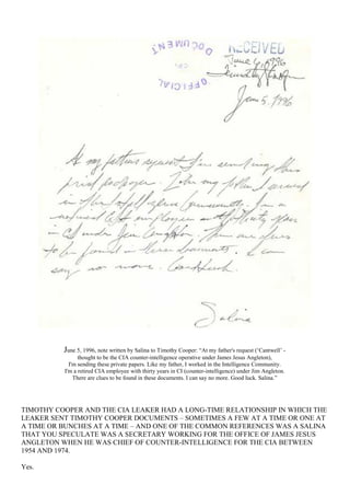June 5, 1996, note written by Salina to Timothy Cooper: “At my father's request (‘Cantwell’ -
thought to be the CIA counter-intelligence operative under James Jesus Angleton),
I'm sending these private papers. Like my father, I worked in the Intelligence Community.
I'm a retired CIA employee with thirty years in CI (counter-intelligence) under Jim Angleton.
There are clues to be found in these documents. I can say no more. Good luck. Salina.”
TIMOTHY COOPER AND THE CIA LEAKER HAD A LONG-TIME RELATIONSHIP IN WHICH THE
LEAKER SENT TIMOTHY COOPER DOCUMENTS – SOMETIMES A FEW AT A TIME OR ONE AT
A TIME OR BUNCHES AT A TIME – AND ONE OF THE COMMON REFERENCES WAS A SALINA
THAT YOU SPECULATE WAS A SECRETARY WORKING FOR THE OFFICE OF JAMES JESUS
ANGLETON WHEN HE WAS CHIEF OF COUNTER-INTELLIGENCE FOR THE CIA BETWEEN
1954 AND 1974.
Yes.
 