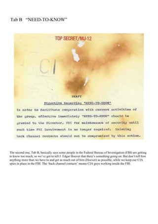 Tab B “NEED-TO-KNOW”
The second one, Tab B, basically says some people in the Federal Bureau of Investigation (FBI) are getting
to know too much, so we’ve got to tell J. Edgar Hoover that there’s something going on. But don’t tell him
anything more than we have to and get as much out of him (Hoover) as possible, while we keep our CIA
spies in place in the FBI. The ‘back channel contacts’ means CIA guys working inside the FBI.
 