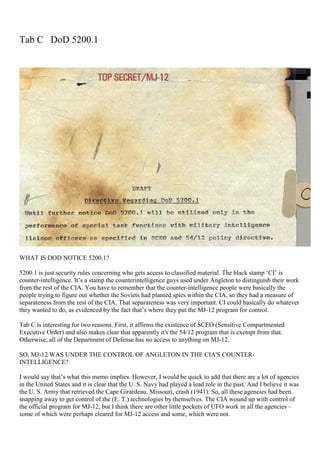 Tab C DoD 5200.1
WHAT IS DOD NOTICE 5200.1?
5200.1 is just security rules concerning who gets access to classified material. The black stamp ‘CI’ is
counter-intelligence. It’s a stamp the counterintelligence guys used under Angleton to distinguish their work
from the rest of the CIA. You have to remember that the counter-intelligence people were basically the
people trying to figure out whether the Soviets had planted spies within the CIA, so they had a measure of
separateness from the rest of the CIA. That separateness was very important. CI could basically do whatever
they wanted to do, as evidenced by the fact that’s where they put the MJ-12 program for control.
Tab C is interesting for two reasons. First, it affirms the existence of SCEO (Sensitive Compartmented
Executive Order) and also makes clear that apparently it's the 54/12 program that is exempt from that.
Otherwise, all of the Department of Defense has no access to anything on MJ-12.
SO, MJ-12 WAS UNDER THE CONTROL OF ANGLETON IN THE CIA'S COUNTER-
INTELLIGENCE?
I would say that’s what this memo implies. However, I would be quick to add that there are a lot of agencies
in the United States and it is clear that the U. S. Navy had played a lead role in the past. And I believe it was
the U. S. Army that retrieved the Cape Girardeau, Missouri, crash (1941). So, all these agencies had been
snapping away to get control of the (E. T.) technologies by themselves. The CIA wound up with control of
the official program for MJ-12, but I think there are other little pockets of UFO work in all the agencies –
some of which were perhaps cleared for MJ-12 access and some, which were not.
 