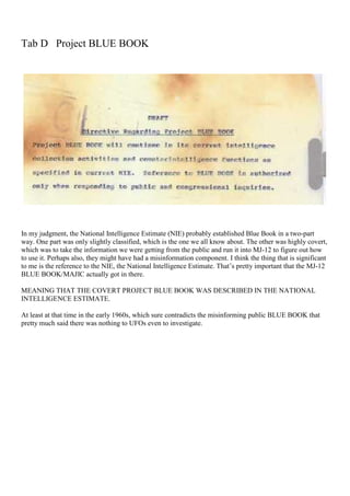 Tab D Project BLUE BOOK
In my judgment, the National Intelligence Estimate (NIE) probably established Blue Book in a two-part
way. One part was only slightly classified, which is the one we all know about. The other was highly covert,
which was to take the information we were getting from the public and run it into MJ-12 to figure out how
to use it. Perhaps also, they might have had a misinformation component. I think the thing that is significant
to me is the reference to the NIE, the National Intelligence Estimate. That’s pretty important that the MJ-12
BLUE BOOK/MAJIC actually got in there.
MEANING THAT THE COVERT PROJECT BLUE BOOK WAS DESCRIBED IN THE NATIONAL
INTELLIGENCE ESTIMATE.
At least at that time in the early 1960s, which sure contradicts the misinforming public BLUE BOOK that
pretty much said there was nothing to UFOs even to investigate.
 