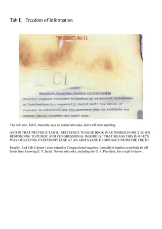 Tab E Freedom of Information
The next one, Tab E, basically says no matter who asks, don’t tell them anything.
AND IN THAT PREVIOUS TAB D, ‘REFERENCE TO BLUE BOOK IS AUTHORIZED ONLY WHEN
RESPONDING TO PUBLIC AND CONGRESSIONAL INQUIRIES.’ THAT MEANS THIS IS MJ-12’S
WAY OF KEEPING EVERYBODY ELSE AT AN ARM’S LENGTH DISTANCE FROM THE TRUTH.
Exactly. And Tab E doesn’t even extend to Congressional inquiries. Basically it implies everybody (is off
limits from knowing E. T. facts). No one who asks, including the U. S. President, has a right to know.
 