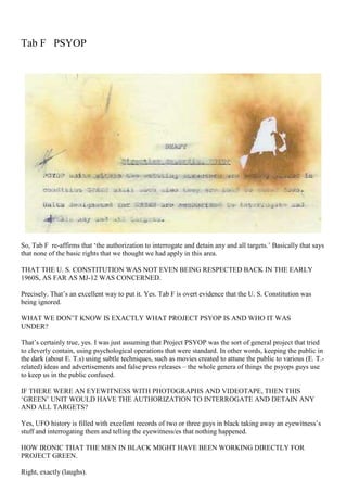 Tab F PSYOP
So, Tab F re-affirms that ‘the authorization to interrogate and detain any and all targets.’ Basically that says
that none of the basic rights that we thought we had apply in this area.
THAT THE U. S. CONSTITUTION WAS NOT EVEN BEING RESPECTED BACK IN THE EARLY
1960S, AS FAR AS MJ-12 WAS CONCERNED.
Precisely. That’s an excellent way to put it. Yes. Tab F is overt evidence that the U. S. Constitution was
being ignored.
WHAT WE DON’T KNOW IS EXACTLY WHAT PROJECT PSYOP IS AND WHO IT WAS
UNDER?
That’s certainly true, yes. I was just assuming that Project PSYOP was the sort of general project that tried
to cleverly contain, using psychological operations that were standard. In other words, keeping the public in
the dark (about E. T.s) using subtle techniques, such as movies created to attune the public to various (E. T.-
related) ideas and advertisements and false press releases – the whole genera of things the psyops guys use
to keep us in the public confused.
IF THERE WERE AN EYEWITNESS WITH PHOTOGRAPHS AND VIDEOTAPE, THEN THIS
‘GREEN’ UNIT WOULD HAVE THE AUTHORIZATION TO INTERROGATE AND DETAIN ANY
AND ALL TARGETS?
Yes, UFO history is filled with excellent records of two or three guys in black taking away an eyewitness’s
stuff and interrogating them and telling the eyewitness/es that nothing happened.
HOW IRONIC THAT THE MEN IN BLACK MIGHT HAVE BEEN WORKING DIRECTLY FOR
PROJECT GREEN.
Right, exactly (laughs).
 