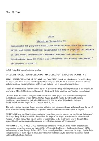 Tab G BW
In Tab G, the BW means biological warfare.
WHAT ARE ‘SPIKE,’ ‘HOUSE CLEANING,’ ‘MK-ULTRA,’‘ARTICHOKE’ and ‘DOMESTIC’?
SPIKE, HOUSE CLEANING, ARTICHOKE and DOMESTIC, I think are all unknown. I’m still looking
for people who claim to know something about those projects. MK-ULTRA, of course, has been released
and discussed and basically that was a CIA project that did a lot of unconstitutional testing.
I think the part they have admitted to was the use of psychedelic drugs without permission of the subjects. If
you look up MK-ULTRA in the public record, I think you’ll find a lot of bad stuff that has been released.
[ Editor's Note: Wikipedia - “Project ARTICHOKE was a CIA project that researched interrogation
methods and arose from project BLUEBIRD on August 20, 1951, run by the Office of Scientific
Intelligence. A memorandum by Richard Helms to CIA director Allen Welsh Dulles indicated
ARTICHOKE became Project MKULTRA on April 20, 1953.
The project studied hypnosis, forced morphine addiction (and subsequent forced withdrawal), and the use of
other chemicals, among other methods, to produce amnesia and other vulnerable states in subjects.
ARTICHOKE was an offensive program of mind control that gathered together the intelligence divisions of
the Army, Navy, Air Force, and FBI. In addition, the scope of the project was outlined in a memo dated
January 1952 that stated, ‘Can we get control of an individual to the point where he will do our bidding
against his will and even against fundamental laws of nature, such as self preservation?’
Project MK-ULTRA, or MKULTRA, was the code name for a covert CIA mind-control and chemical
interrogation research program, run by the Office of Scientific Intelligence, that began in the early 1950s
and continued at least through the late 1960s. There is much published evidence that the project involved the
surreptitious use of many types of drugs, as well as other methodology, to manipulate individual mental
states and to alter brain function.
 