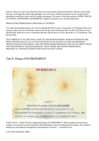 Exactly. There are a few cases like this where you can associate aliens and illnesses. But not to the extent
that you can be specific about what pathogen was involved or what the treatments were or what kind of
procedures would have been used for a public emergency. My guess is that these projects, SPIKE, HOUSE
CLEANING, ARTICHOKE and DOMESTIC might be responses to an ‘Andromeda strain.’
FROM EXTRATERRESTRIAL BIOLOGICAL ENTITIES?
Yes, right. Reasonable things to do. Not everything that MJ-12 does is necessarily evil! (laughs) They were
trying to make sure that our human enemies did not get more technology than we did. In the process, they
decided their objectives were so important that they did not have to worry about the U.S. Constitution. And
that was bad.
THAT BRINGS US TO THE FINAL PAGE OF THE BURNED MEMO, WHICH IS PERHAPS THE
MOST SIGNIFICANT OF ALL IN THE CONTEXT OF AN AGENCY IN THE GOVERNMENT
TRYING TO KEEP THE PUBLIC AND THE MEDIA FROM KNOWING THE FACTS ABOUT WHAT
THE GOVERNMENT AGENTS DO KNOW: THAT THERE ARE EXTRATERRESTRIAL
BIOLOGICAL ENTITIES INTERACTING WITH PLANET EARTH.
Tab H Project ENVIRONMENT
TAB H SAYS: ‘Draft, Directive Regarding Project ENVIRONMENT. When conditions become non-
conducive for growth in our environment and Washington cannot be influenced any further, the weather is
lacking any precipitation (misspelled as percipitation in memo) ... it should be wet.’
CAN YOU EXPLAIN THIS?
 