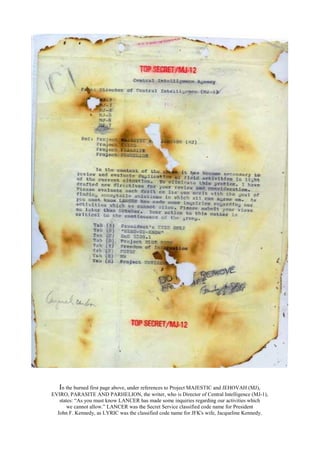 In the burned first page above, under references to Project MAJESTIC and JEHOVAH (MJ),
EVIRO, PARASITE AND PARHELION, the writer, who is Director of Central Intelligence (MJ-1),
states: “As you must know LANCER has made some inquiries regarding our activities which
we cannot allow.” LANCER was the Secret Service classified code name for President
John F. Kennedy, as LYRIC was the classified code name for JFK's wife, Jacqueline Kennedy.
 