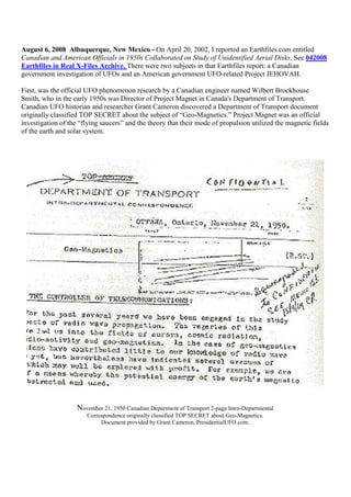 August 6, 2008 Albuquerque, New Mexico - On April 20, 2002, I reported an Earthfiles.com entitled
Canadian and American Officials in 1950s Collaborated on Study of Unidentified Aerial Disks. See 042008
Earthfiles in Real X-Files Archive. There were two subjects in that Earthfiles report: a Canadian
government investigation of UFOs and an American government UFO-related Project JEHOVAH.
First, was the official UFO phenomenon research by a Canadian engineer named Wilbert Brockhouse
Smith, who in the early 1950s was Director of Project Magnet in Canada's Department of Transport.
Canadian UFO historian and researcher Grant Cameron discovered a Department of Transport document
originally classified TOP SECRET about the subject of “Geo-Magnetics.” Project Magnet was an official
investigation of the “flying saucers” and the theory that their mode of propulsion utilized the magnetic fields
of the earth and solar system.
November 21, 1950 Canadian Department of Transport 2-page Intra-Departmental
Correspondence originally classified TOP SECRET about Geo-Magnetics.
Document provided by Grant Cameron, PresidentialUFO.com.
 