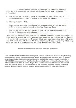 Paragraph excerpted from second page of DOT Memo about Geo-Magnetics.
At the same time that Wilbert Smith was meeting with American and Canadian officials to study technology
and the messages coming from the non-humans, Dwight D. Eisenhower was continuing Harry S. Truman's
MJ-12 Special Studies Group on extraterrestrial vehicles and biological entities. Below is a November 4,
1953, SECRET memorandum from President Eisenhower to the Director of Central Intelligence, who in
1953 would have been Allen W. Dulles. Dwight David Eisenhower was the 34th President of the United
States in office from January 20, 1953 to January 20, 1961. In the last paragraph, President Eisenhower
mentions “Project JEHOVAH director Professor Albert Einstein and Doctor Robert Oppenheimer...”
 