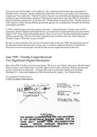 Tim says he was with his father on November 22, 1963, watching television about the assassination of
President John F. Kennedy. Timothy told Bob Wood that there were tears in his father’s eyes when Harry
Cooper said, ‘They really did it.’ That led Timothy to become very interested in the Kennedy assassination.
Timothy Cooper started putting in Freedom of Information requests back in the late 1980s for information
about the Kennedy assassination. At the same time, Timothy began to ask about UFOs. Timothy had put in
FOIA requests to about fourteen different government agencies for everything they had about the Kennedy
assassination and UFOs.
In 1996, Timothy Cooper received a surprise in the mail – a leaked document. Timothy wrote to UFO
researchers, Stanton Friedman and Richard Haines, to let them know he had information relevant to White
Sands in 1947. None of them did anything about it. There was no visit to Timothy until Stanton Friedman
called me up and said, ‘You live a lot closer to Big Bear Lake, California, than I do. That’s where this
Timothy Cooper is. Why don’t you go visit him?’
So, that was what caused my first visit to see Timothy Cooper in the early 1990s. He showed me some of
the documents that he had received in various ways. I was pretty impressed. But most of what he first
showed me were all xeroxed copies. He did not show me any original documents at that time.
June 1999 - Timothy Cooper Received
Two Significant Original Documents
But in June 1999, Timothy sent me an email saying, ‘Wow, you won’t believe what I got in the mail today!’
That was when I went to Bear Lake to visit him again for the second or third time. What he had received
was the Vernon Bowen manuscript – 339 pages that came in an envelope mailed from Fort Meade,
Maryland (U. S. Army and headquarters of the National Security Agency – See Websites below).
Encyclopaedia of Flying Saucers
© 1961 by Charles Vernon Bowen
 