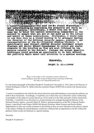 Page 2 of November 4, 1953, Eisenhower memo to Director of
Central Intelligence about MJ-12/Special Studies Project and Project JEHOVAH.
See: http://www.majesticdocuments.com.
It is the bottom paragraph of President Dwight D. Eisenhower's November 4, 1953, letter to the Director of
Central Intelligence (Allen W. Dulles) that also mentions Project JEHOVAH as listed in the burned memo
references.
“I cannot overemphasize the need for the utmost discretion and understanding in exercising the authority set
forth in these documents. Accordingly, I would like you to find some way to brief the various Authorizing
Commanders on the subject to ensure that all are of one mind as to the letter and spirit of these instructions.
Preferably, I would like to see this done in a closed meeting to be arranged through the Director of the
National Security Agency, yourself (Allen W. Dulles), and representatives of the MJ-12/Special Studies
Project. I specifically want Project JEHOVAH director Professor Albert Einstein and Doctor Robert
Oppenheimer to inject any useful comments to the briefing as they are most informed on the physics related
to the subject. Perhaps the annual Quantico conference could provide an opportunity to do this without the
publicity which would call attention to a special meeting.
Sincerely,
Dwight D. Eisenhower ”
 