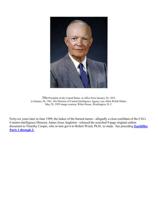 34th President of the United States, in office from January 20, 1953,
to January 20, 1961. His Director of Central Intelligence Agency was Allen Welsh Dulles.
May 29, 1959 image courtesy White House, Washington, D. C.
Forty-six years later in June 1999, the leaker of the burned memo - allegedly a close confidant of the CIA's
Counter-intelligence Director, James Jesus Angleton - released the scorched 9-page original carbon
document to Timothy Cooper, who in turn got it to Robert Wood, Ph.D., to study. See preceding Earthfiles
Parts 1 through 3.
 