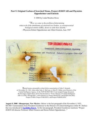Part 5: Original Carbon of Scorched Memo, Project JEHOVAH and Physicists
Oppenheimer and Einstein
© 2008 by Linda Moulton Howe
“Now we come to the problem of determining
what to do if the inhabitants of celestrial (sic) bodies, or extraterrestrial
biological entities (EBE), desire to settle here (Earth).”
- Physicists Robert Oppenheimer and Albert Einstein, June 1947
Burned memo, presumably written before assassination of John F. Kennedy
on November 22, 1963, when either John A. McCone or Allen W. Dulles were Directors of the
Central Intelligence Agency. In the TOP SECRET/MJ-12 red stamped 9-page document,
the first page cropped above shows the document is “From: Director of Central Intelligence
(MJ-1) to MJ-2 through MJ-7, with reference to: Project MAJESTIC and JEHOVAH (MJ);
Project EVIRO; Project PARASITE; and Project PARHELION.”
August 9, 2008 Albuquerque, New Mexico - Below is the last paragraph of the November 4, 1953,
SECRET memorandum from President Eisenhower to the Director of Central Intelligence (Allen W. Dulles)
that was introduced in Earthfiles Part 4. In this last paragraph, President Eisenhower mentions “Project
JEHOVAH director Professor Albert Einstein and Doctor Robert Oppenheimer...”
 