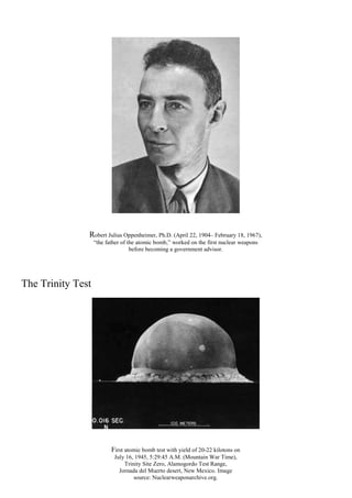 Robert Julius Oppenheimer, Ph.D. (April 22, 1904– February 18, 1967),
“the father of the atomic bomb,” worked on the first nuclear weapons
before becoming a government advisor.
The Trinity Test
First atomic bomb test with yield of 20-22 kilotons on
July 16, 1945, 5:29:45 A.M. (Mountain War Time),
Trinity Site Zero, Alamogordo Test Range,
Jornada del Muerto desert, New Mexico. Image
source: Nuclearweaponarchive.org.
 