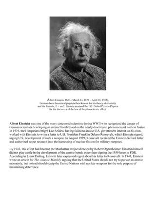 Albert Einstein, Ph.D. (March 14, 1879 – April 18, 1955),
German-born theoretical physicist best knwon for his theory of relativity
and the formula, E = mc2. Einstein received the 1921 Nobel Prize in Physics
for the discovery of the law of the photoelectric effect.
Albert Einstein was one of the many concerned scientists during WWII who recognized the danger of
German scientists developing an atomic bomb based on the newly-discovered phenomena of nuclear fission.
In 1939, the Hungarian émigré Leó Szilárd, having failed to arouse U.S. government interest on his own,
worked with Einstein to write a letter to U.S. President Franklin Delano Roosevelt, which Einstein signed,
urging U.S. development of such a weapon. In August 1939, Roosevelt received the Einstein-Szilárd letter
and authorized secret research into the harnessing of nuclear fission for military purposes.
By 1942, this effort had become the Manhattan Project directed by Robert Oppenheimer. Einstein himself
did not play a role in the development of the atomic bomb, other than signing the 1939 letter to FDR.
According to Linus Pauling, Einstein later expressed regret about his letter to Roosevelt. In 1947, Einstein
wrote an article for The Atlantic Monthly arguing that the United States should not try to pursue an atomic
monopoly, but instead should equip the United Nations with nuclear weapons for the sole purpose of
maintaining deterrence.
 