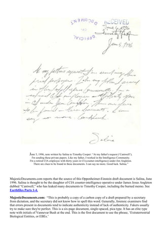 June 5, 1996, note written by Salina to Timothy Cooper: “At my father's request (‘Cantwell’),
I'm sending these private papers. Like my father, I worked in the Intelligence Community.
I'm a retired CIA employee with thirty years in CI (counter-intelligence) under Jim Angleton.
There are clues to be found in these documents. I can say no more. Good luck. Salina.”
MajesticDocuments.com reports that the source of this Oppenheimer-Einstein draft document is Salina, June
1996. Salina is thought to be the daughter of CIA counter-intelligence operative under James Jesus Angleton
dubbed “Cantwell,” who has leaked many documents to Timothy Cooper, including the burned memo. See
Earthfiles Parts 1-4.
MajesticDocuments.com: “This is probably a copy of a carbon copy of a draft prepared by a secretary
from dictation, and the secretary did not know how to spell this word. Generally, forensic examiners find
that errors present in documents tend to indicate authenticity instead of lack of authenticity. Fakers usually
try to make sure they're perfect. This is a six-page document, single-spaced, pica type. It has an elite type
note with initials of Vannevar Bush at the end. This is the first document to use the phrase, ‘Extraterrestrial
Biological Entities, or EBEs.’
 