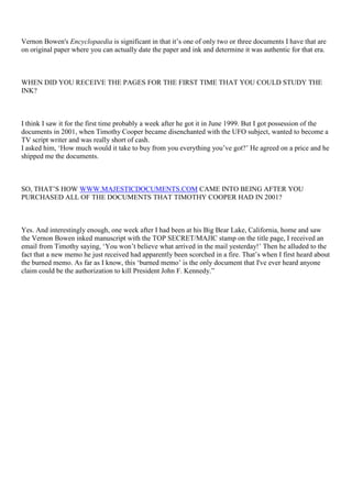 Vernon Bowen's Encyclopaedia is significant in that it’s one of only two or three documents I have that are
on original paper where you can actually date the paper and ink and determine it was authentic for that era.
WHEN DID YOU RECEIVE THE PAGES FOR THE FIRST TIME THAT YOU COULD STUDY THE
INK?
I think I saw it for the first time probably a week after he got it in June 1999. But I got possession of the
documents in 2001, when Timothy Cooper became disenchanted with the UFO subject, wanted to become a
TV script writer and was really short of cash.
I asked him, ‘How much would it take to buy from you everything you’ve got?’ He agreed on a price and he
shipped me the documents.
SO, THAT’S HOW WWW.MAJESTICDOCUMENTS.COM CAME INTO BEING AFTER YOU
PURCHASED ALL OF THE DOCUMENTS THAT TIMOTHY COOPER HAD IN 2001?
Yes. And interestingly enough, one week after I had been at his Big Bear Lake, California, home and saw
the Vernon Bowen inked manuscript with the TOP SECRET/MAJIC stamp on the title page, I received an
email from Timothy saying, ‘You won’t believe what arrived in the mail yesterday!’ Then he alluded to the
fact that a new memo he just received had apparently been scorched in a fire. That’s when I first heard about
the burned memo. As far as I know, this ‘burned memo’ is the only document that I've ever heard anyone
claim could be the authorization to kill President John F. Kennedy.”
 