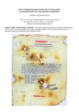 Part 2: Original Scorched Carbon of CIA Memo Links
Government UFO Cover-Up and JFK Assassination
© 2008 by Linda Moulton Howe
“As you must know LANCER [JFK] has made some inquiries
regarding our activities which we cannot allow.”
- Director of Central Intelligence (MJ-1)
August 3, 2008 Newport Beach, California - The following documents begin with the cover letter dated
June 23, 1999, sent by the alleged CIA counter-intelligence leaker with the 9-page “burned memo” to
Timothy Cooper at his Big Bear Lake, California, home.
 