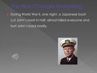    During World War II, one night, a Japanese boat
    cut John’s boat in half, almost killed everyone and
    hurt John’s back badly.
 