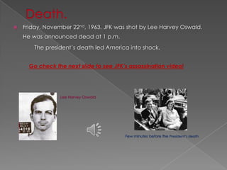    Friday, November 22nd, 1963, JFK was shot by Lee Harvey Oswald.
    He was announced dead at 1 p.m.
        The president’s death led America into shock.


      Go check the next slide to see JFK’s assassination video!




                 Lee Harvey Oswald




                                         Few minutes before the President’s death
 