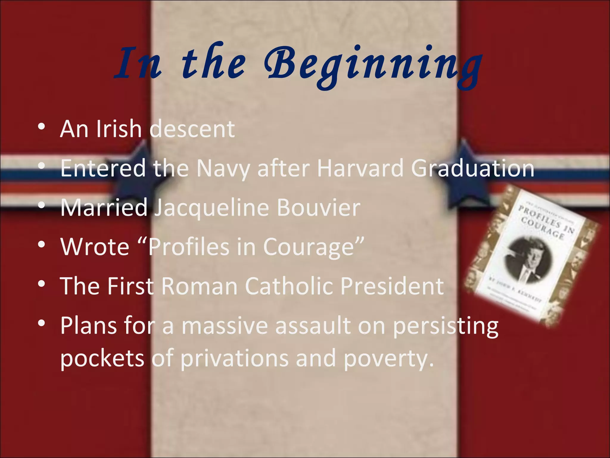 In the Beginning  An Irish descent Entered the Navy after Harvard Graduation Married Jacqueline Bouvier Wrote “Profiles in Courage” The First Roman Catholic President Plans for a massive assault on persisting pockets of privations and poverty. 