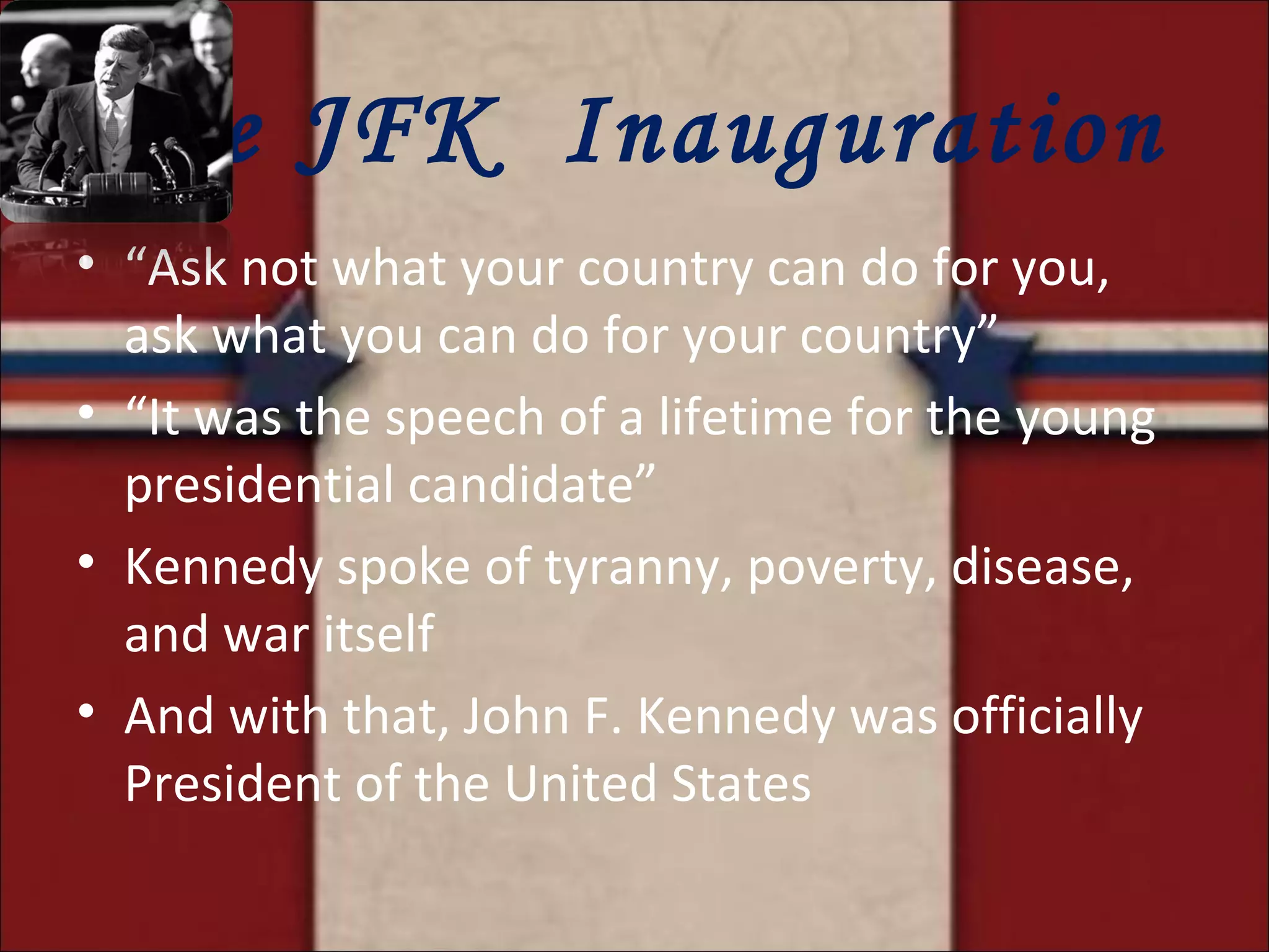 The JFK  Inauguration “ Ask not what your country can do for you, ask what you can do for your country” “ It was the speech of a lifetime for the young presidential candidate” Kennedy spoke of tyranny, poverty, disease, and war itself And with that, John F. Kennedy was officially President of the United States 