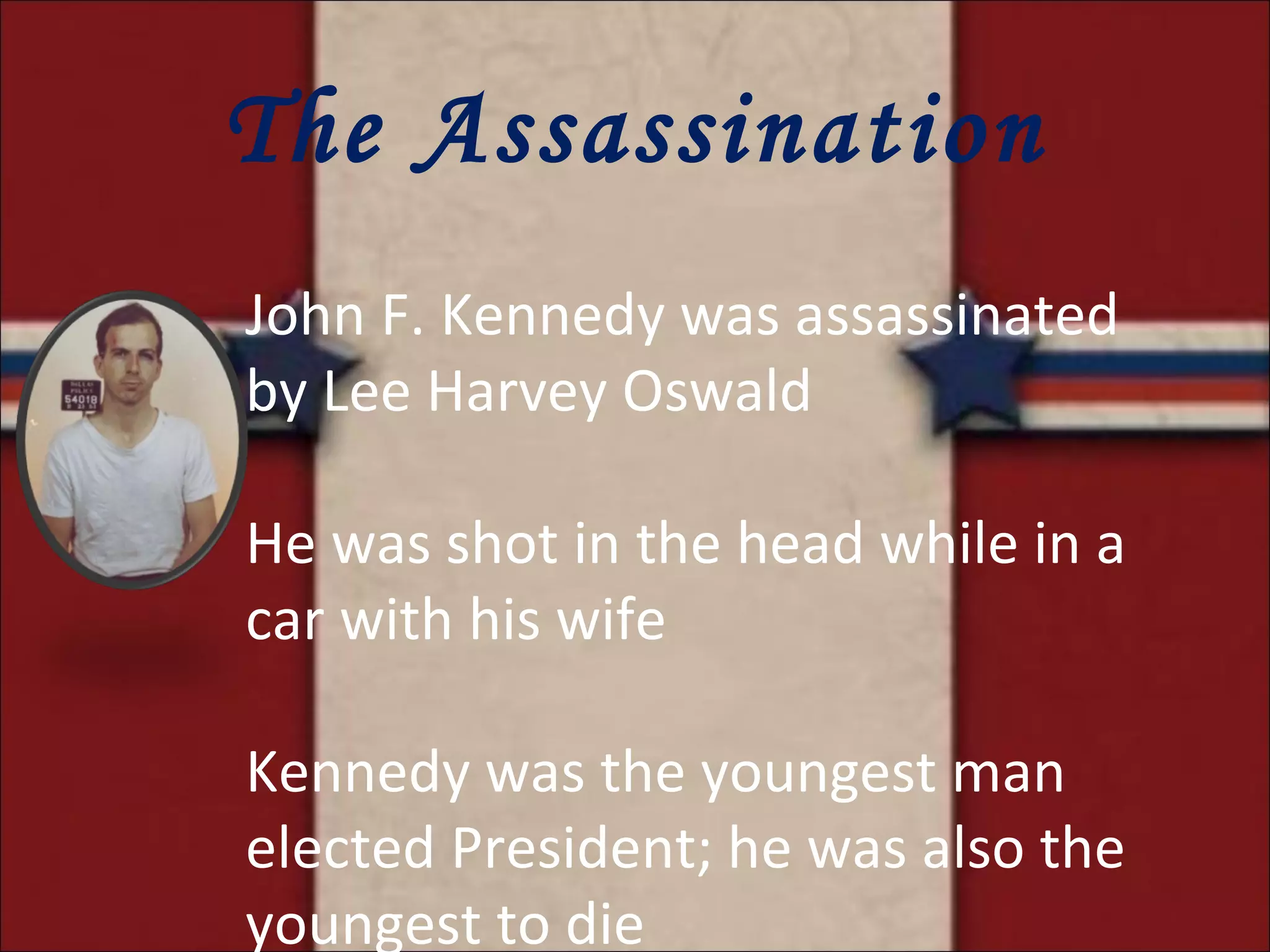 The Assassination John F. Kennedy was assassinated by Lee Harvey Oswald He was shot in the head while in a car with his wife Kennedy was the youngest man elected President; he was also the youngest to die 