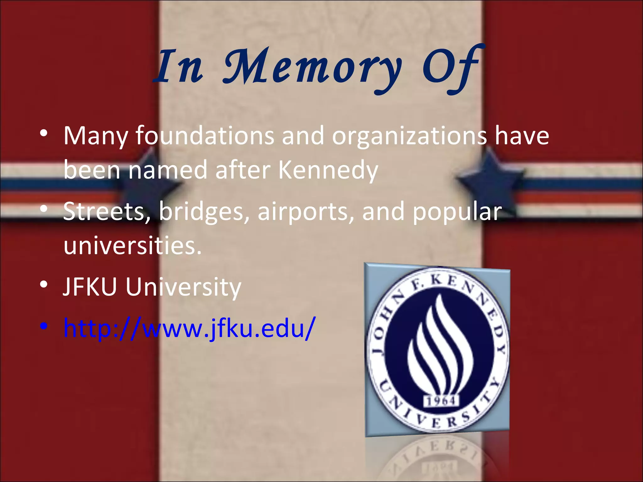 In Memory Of  Many foundations and organizations have been named after Kennedy Streets, bridges, airports, and popular universities. JFKU University http://www.jfku.edu/ 