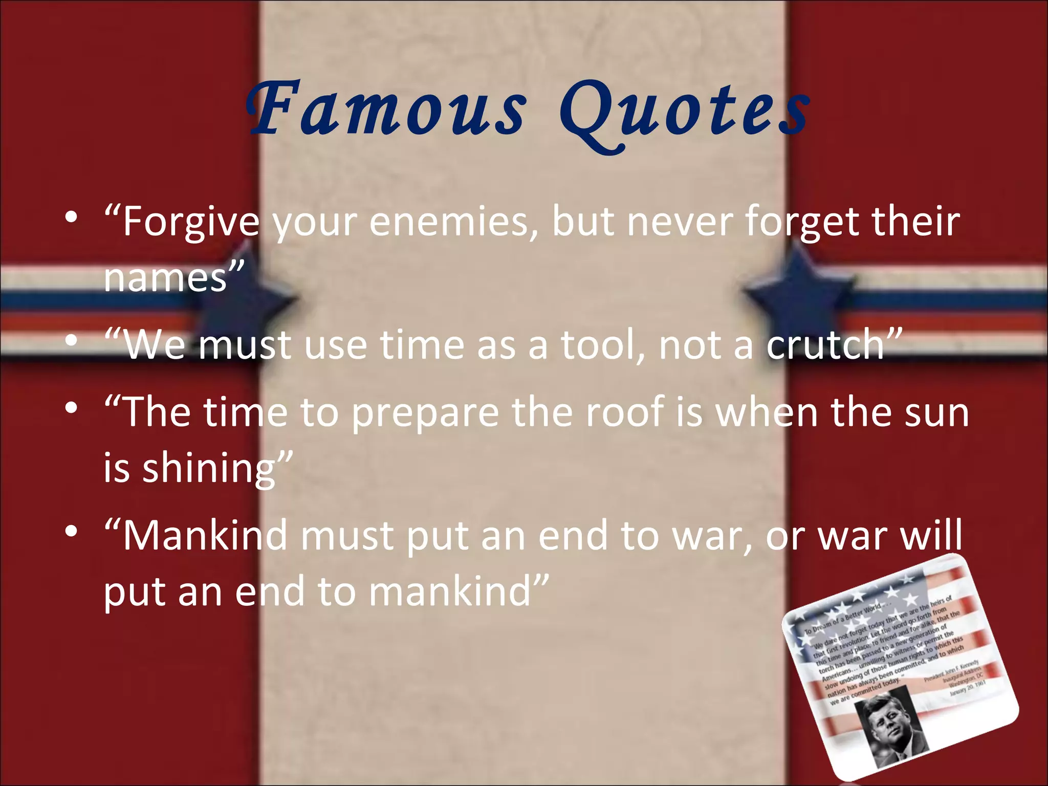 Famous Quotes “ Forgive your enemies, but never forget their names” “ We must use time as a tool, not a crutch” “ The time to prepare the roof is when the sun is shining” “ Mankind must put an end to war, or war will put an end to mankind” 