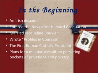 In the Beginning  An Irish descent Entered the Navy after Harvard Graduation Married Jacqueline Bouvier Wrote “Profiles in Courage” The First Roman Catholic President Plans for a massive assault on persisting pockets of privations and poverty. 