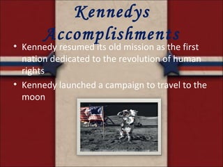 Kennedys Accomplishments Kennedy resumed its old mission as the first nation dedicated to the revolution of human rights Kennedy launched a campaign to travel to the moon 