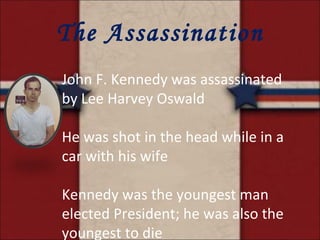 The Assassination John F. Kennedy was assassinated by Lee Harvey Oswald He was shot in the head while in a car with his wife Kennedy was the youngest man elected President; he was also the youngest to die 