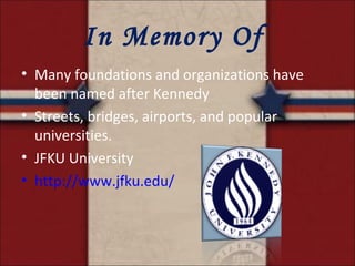In Memory Of  Many foundations and organizations have been named after Kennedy Streets, bridges, airports, and popular universities. JFKU University http://www.jfku.edu/ 