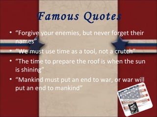 Famous Quotes “ Forgive your enemies, but never forget their names” “ We must use time as a tool, not a crutch” “ The time to prepare the roof is when the sun is shining” “ Mankind must put an end to war, or war will put an end to mankind” 