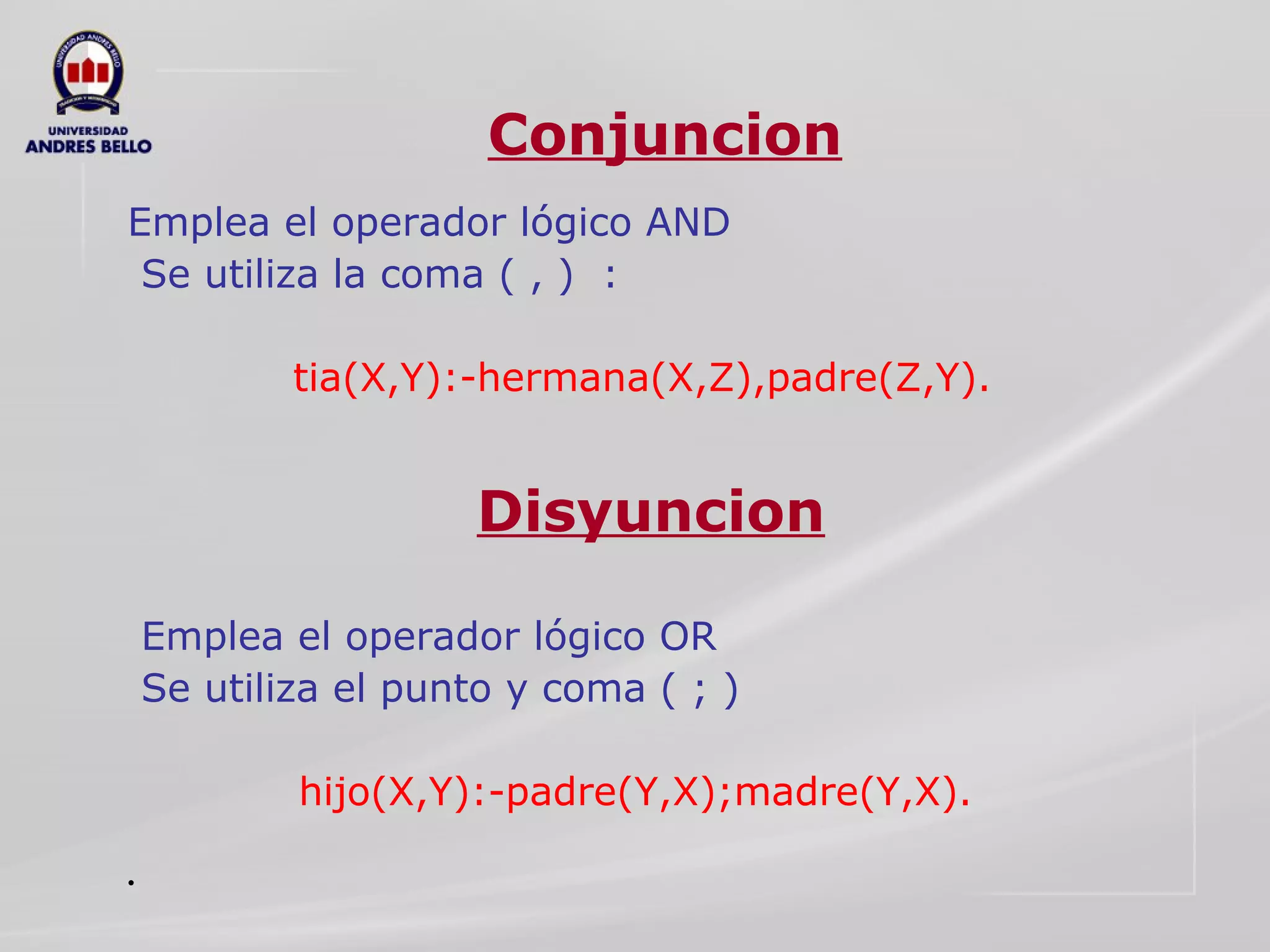 Conjuncion Emplea el operador lógico AND  Se utiliza la coma ( , )  :  tia(X,Y):-hermana(X,Z),padre(Z,Y). Emplea el operador lógico OR  Se utiliza el punto y coma ( ; )  hijo(X,Y):-padre(Y,X);madre(Y,X).  Conjuncion Disyuncion 