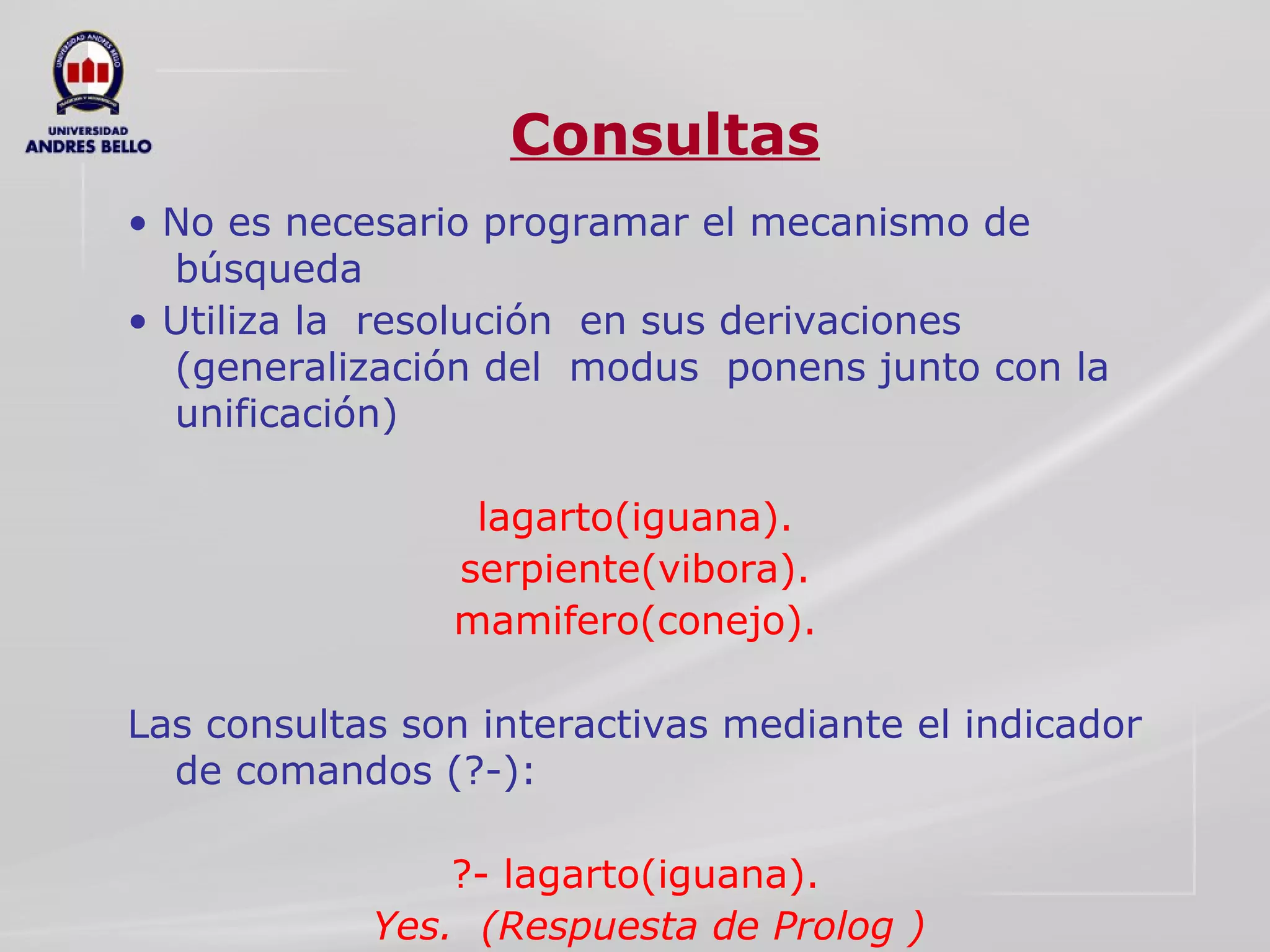 Consultas •  No es necesario programar el mecanismo de búsqueda  •  Utiliza la  resolución  en sus derivaciones (generalización del  modus  ponens junto con la unificación)  lagarto(iguana).  serpiente(vibora).  mamifero(conejo).  Las consultas son interactivas mediante el indicador de comandos (?-):  ?- lagarto(iguana).  Yes.  (Respuesta de Prolog ) 