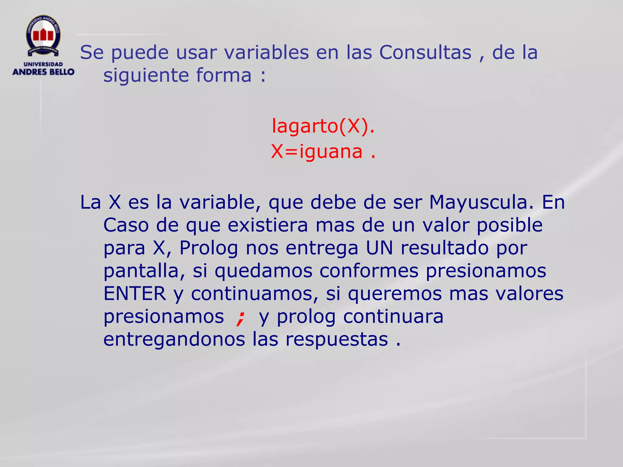 Se puede usar variables en las Consultas , de la siguiente forma : lagarto(X). X=iguana . La X es la variable, que debe de ser Mayuscula. En Caso de que existiera mas de un valor posible para X, Prolog nos entrega UN resultado por pantalla, si quedamos conformes presionamos ENTER y continuamos, si queremos mas valores presionamos  ;   y prolog continuara entregandonos las respuestas . 