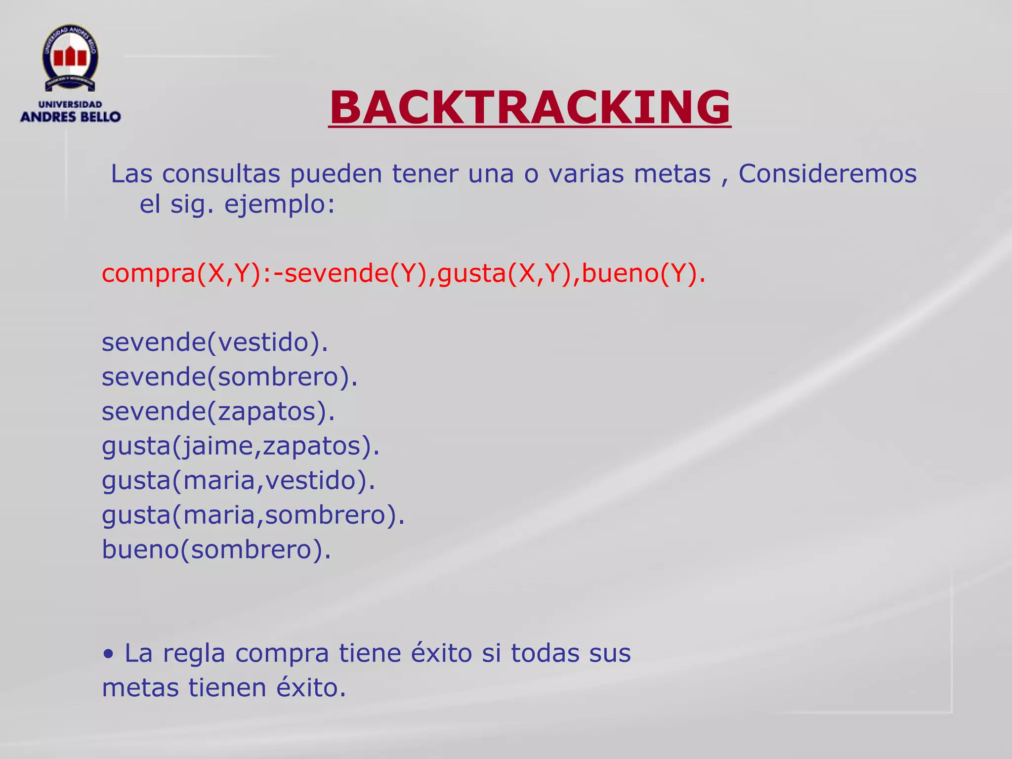 BACKTRACKING Las consultas pueden tener una o varias metas , Consideremos el sig. ejemplo:  compra(X,Y):-sevende(Y),gusta(X,Y),bueno(Y).  sevende(vestido).  sevende(sombrero).  sevende(zapatos).  gusta(jaime,zapatos).  gusta(maria,vestido).  gusta(maria,sombrero).  bueno(sombrero).  •  La regla compra tiene éxito si todas sus  metas tienen éxito.  