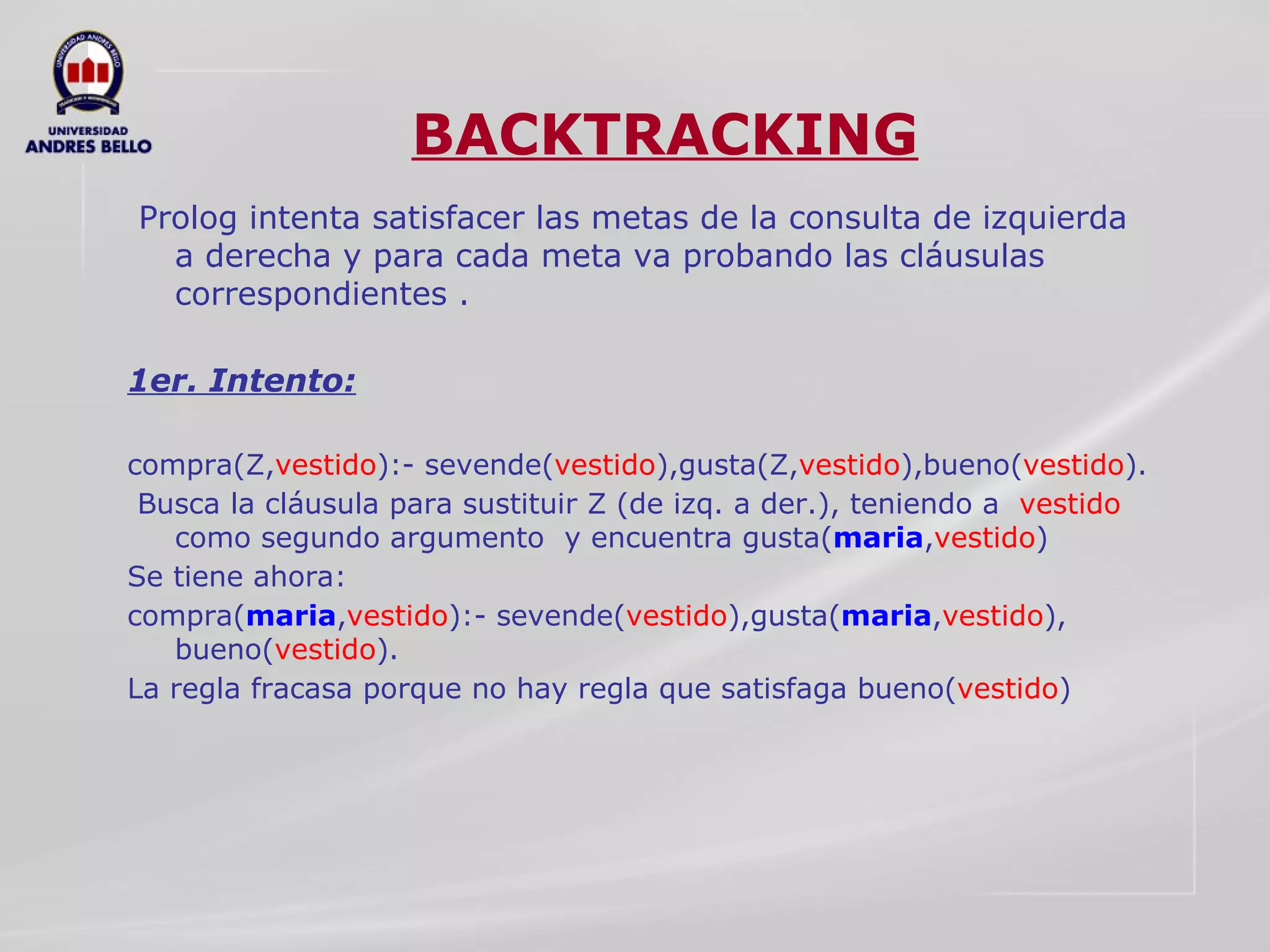 BACKTRACKING Prolog intenta satisfacer las metas de la consulta de izquierda a derecha y para cada meta va probando las cláusulas correspondientes . 1er. Intento:   compra(Z, vestido ):- sevende( vestido ),gusta(Z, vestido ),bueno( vestido ).  Busca la cláusula para sustituir Z (de izq. a der.), teniendo a  vestido  como segundo argumento  y encuentra gusta( maria , vestido )  Se tiene ahora:  compra( maria , vestido ):- sevende( vestido ),gusta( maria , vestido ), bueno( vestido ).  La regla fracasa porque no hay regla que satisfaga bueno( vestido ) 