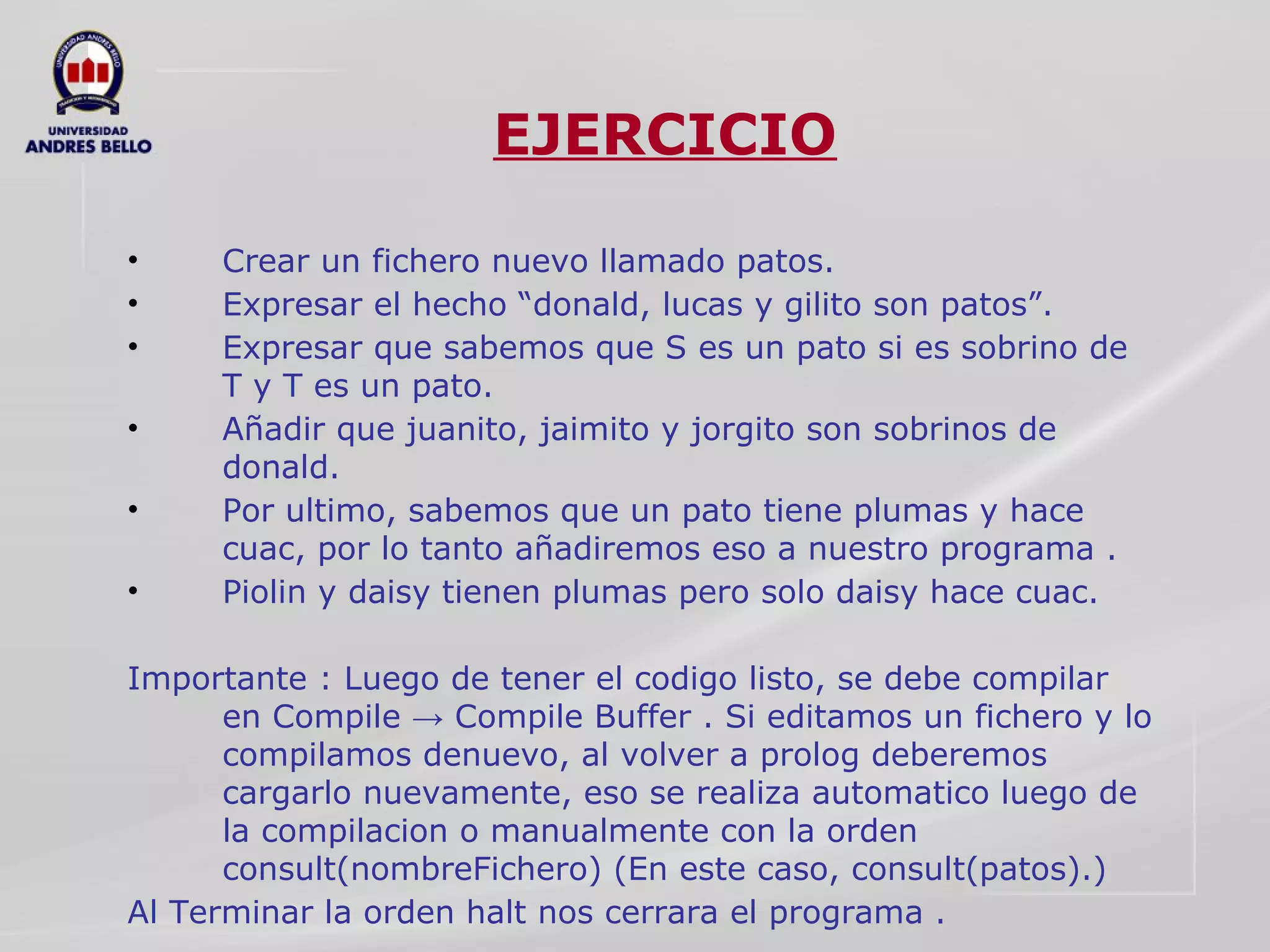 EJERCICIO Crear un fichero nuevo llamado patos. Expresar el hecho “donald, lucas y gilito son patos”. Expresar que sabemos que S es un pato si es sobrino de T y T es un pato. Añadir que juanito, jaimito y jorgito son sobrinos de donald. Por ultimo, sabemos que un pato tiene plumas y hace cuac, por lo tanto añadiremos eso a nuestro programa . Piolin y daisy tienen plumas pero solo daisy hace cuac. Importante : Luego de tener el codigo listo, se debe compilar en Compile -> Compile Buffer . Si editamos un fichero y lo compilamos denuevo, al volver a prolog deberemos cargarlo nuevamente, eso se realiza automatico luego de la compilacion o manualmente con la orden consult(nombreFichero) (En este caso, consult(patos).)  Al Terminar la orden halt nos cerrara el programa . 