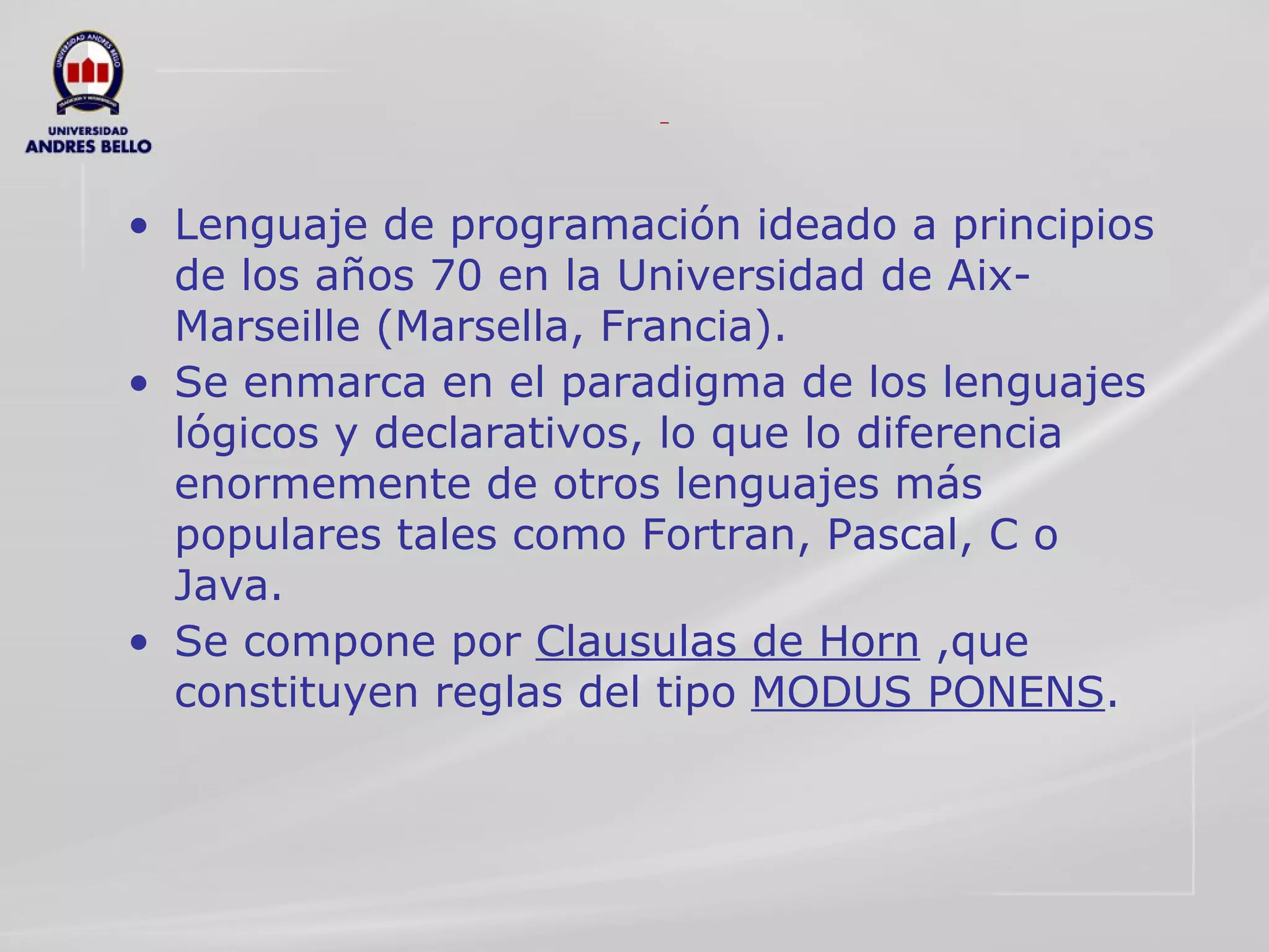 Lenguaje de programación ideado a principios de los años 70 en la Universidad de Aix-Marseille (Marsella, Francia). Se enmarca en el paradigma de los lenguajes lógicos y declarativos, lo que lo diferencia enormemente de otros lenguajes más populares tales como Fortran, Pascal, C o Java. Se compone por  Clausulas de Horn  ,que constituyen reglas del tipo  MODUS PONENS . 