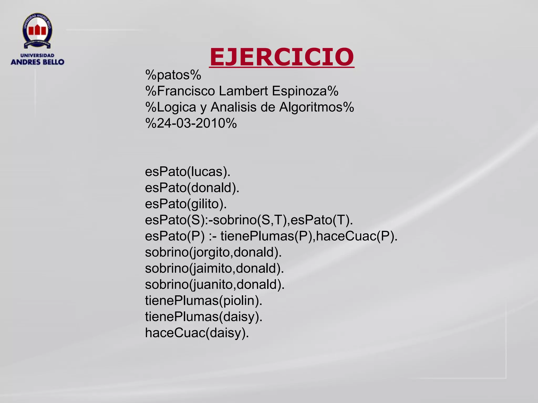 EJERCICIO %patos% %Francisco Lambert Espinoza% %Logica y Analisis de Algoritmos% %24-03-2010% esPato(lucas). esPato(donald). esPato(gilito). esPato(S):-sobrino(S,T),esPato(T). esPato(P) :- tienePlumas(P),haceCuac(P). sobrino(jorgito,donald). sobrino(jaimito,donald). sobrino(juanito,donald). tienePlumas(piolin). tienePlumas(daisy). haceCuac(daisy). 