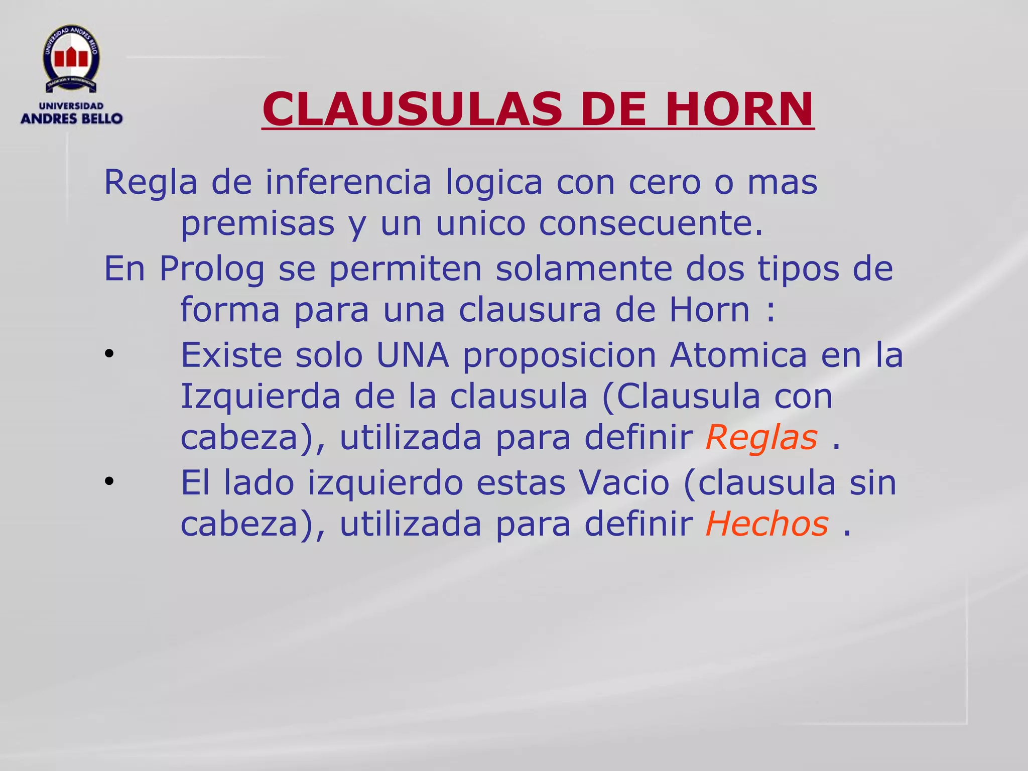 CLAUSULAS DE HORN Regla de inferencia logica con cero o mas premisas y un unico consecuente. En Prolog se permiten solamente dos tipos de forma para una clausura de Horn : Existe solo UNA proposicion Atomica en la Izquierda de la clausula (Clausula con cabeza), utilizada para definir  Reglas  . El lado izquierdo estas Vacio (clausula sin cabeza), utilizada para definir  Hechos  . 