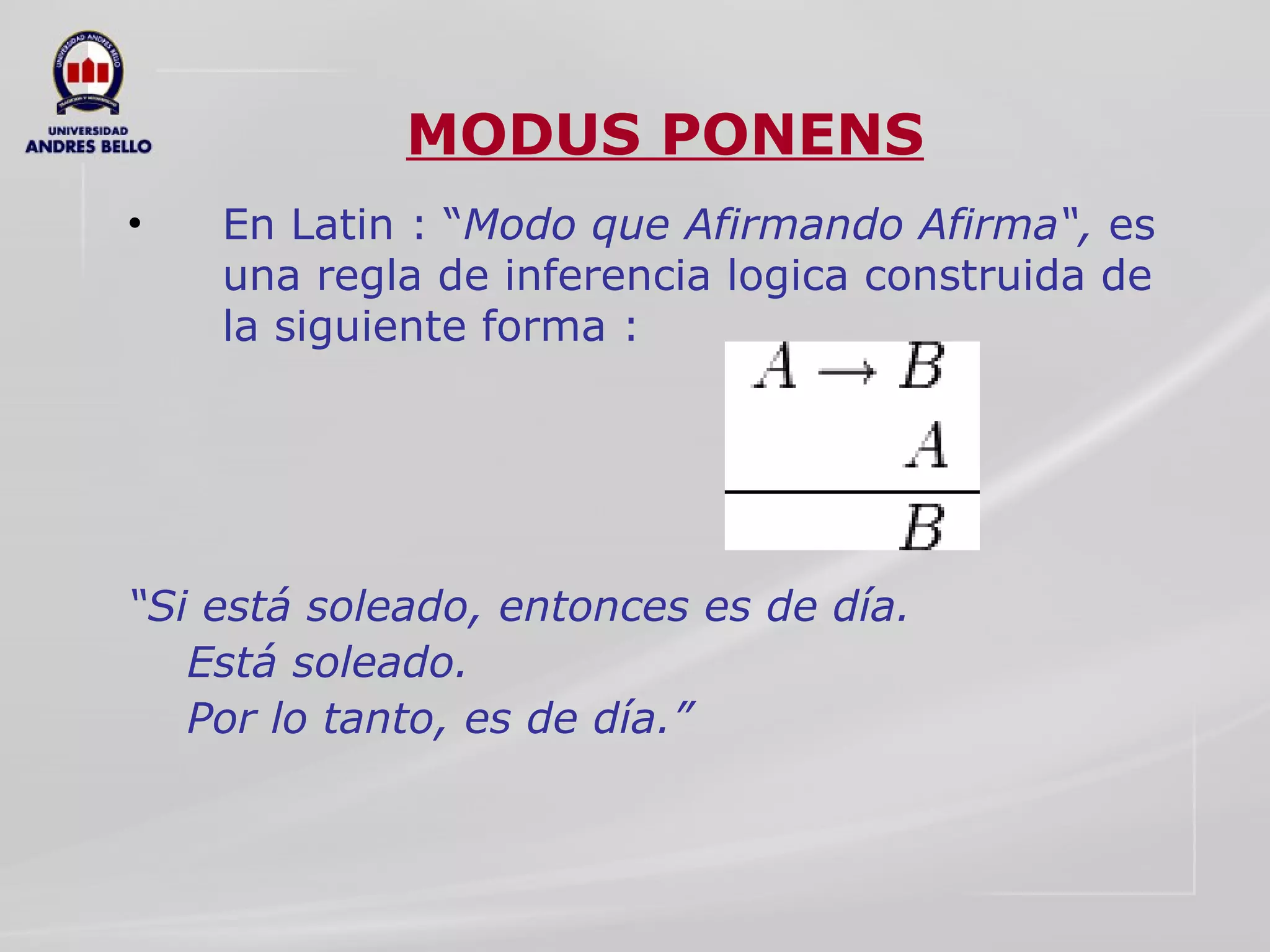 MODUS PONENS En Latin : “ Modo que Afirmando Afirma“,  es una regla de inferencia logica construida de la siguiente forma : “ Si está soleado, entonces es de día. Está soleado. Por lo tanto, es de día.”  