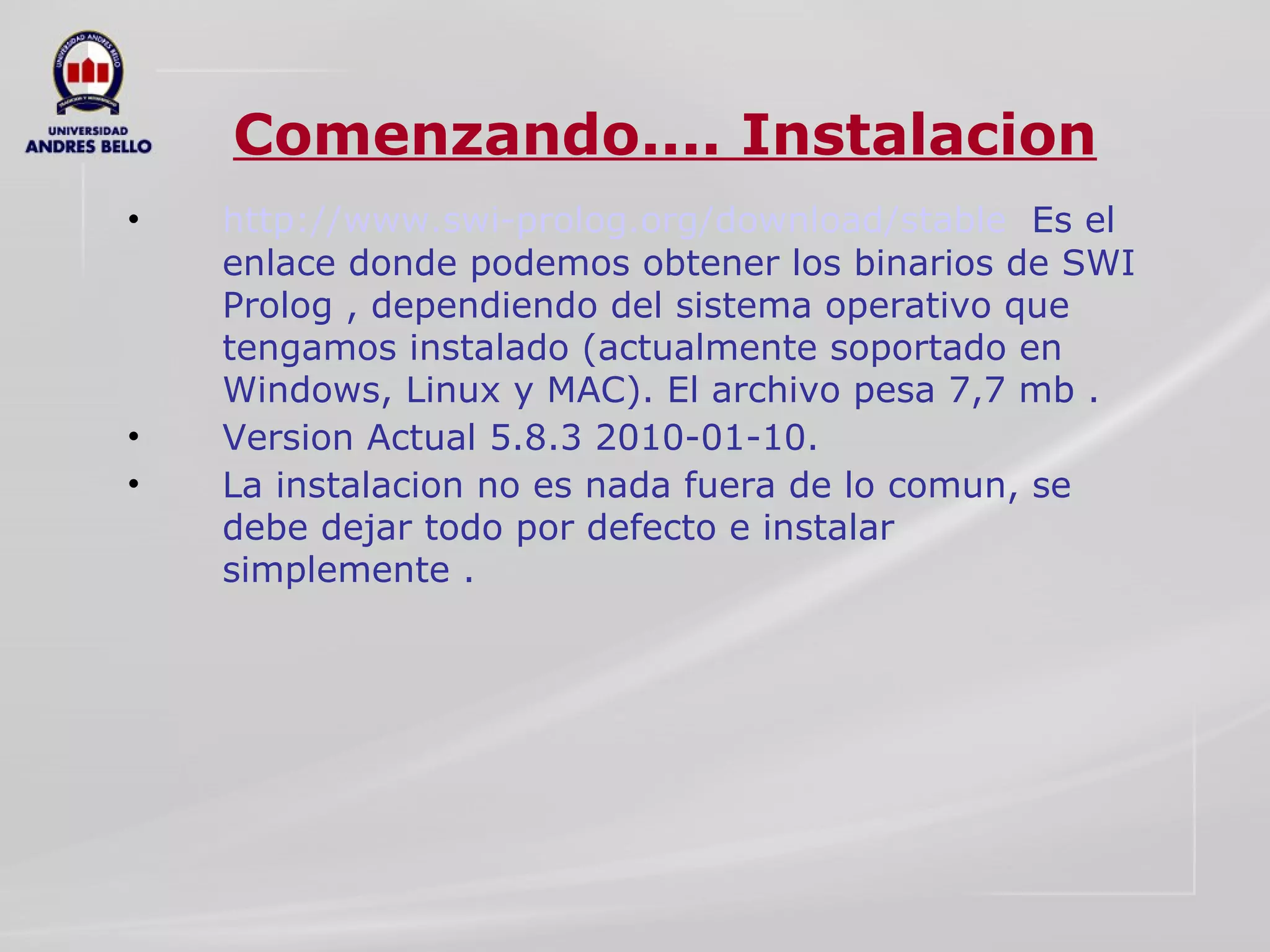 Comenzando.... Instalacion http://www.swi-prolog.org/download/stable   Es el enlace donde podemos obtener los binarios de SWI Prolog , dependiendo del sistema operativo que tengamos instalado (actualmente soportado en Windows, Linux y MAC). El archivo pesa 7,7 mb . Version Actual 5.8.3 2010-01-10. La instalacion no es nada fuera de lo comun, se debe dejar todo por defecto e instalar simplemente . 