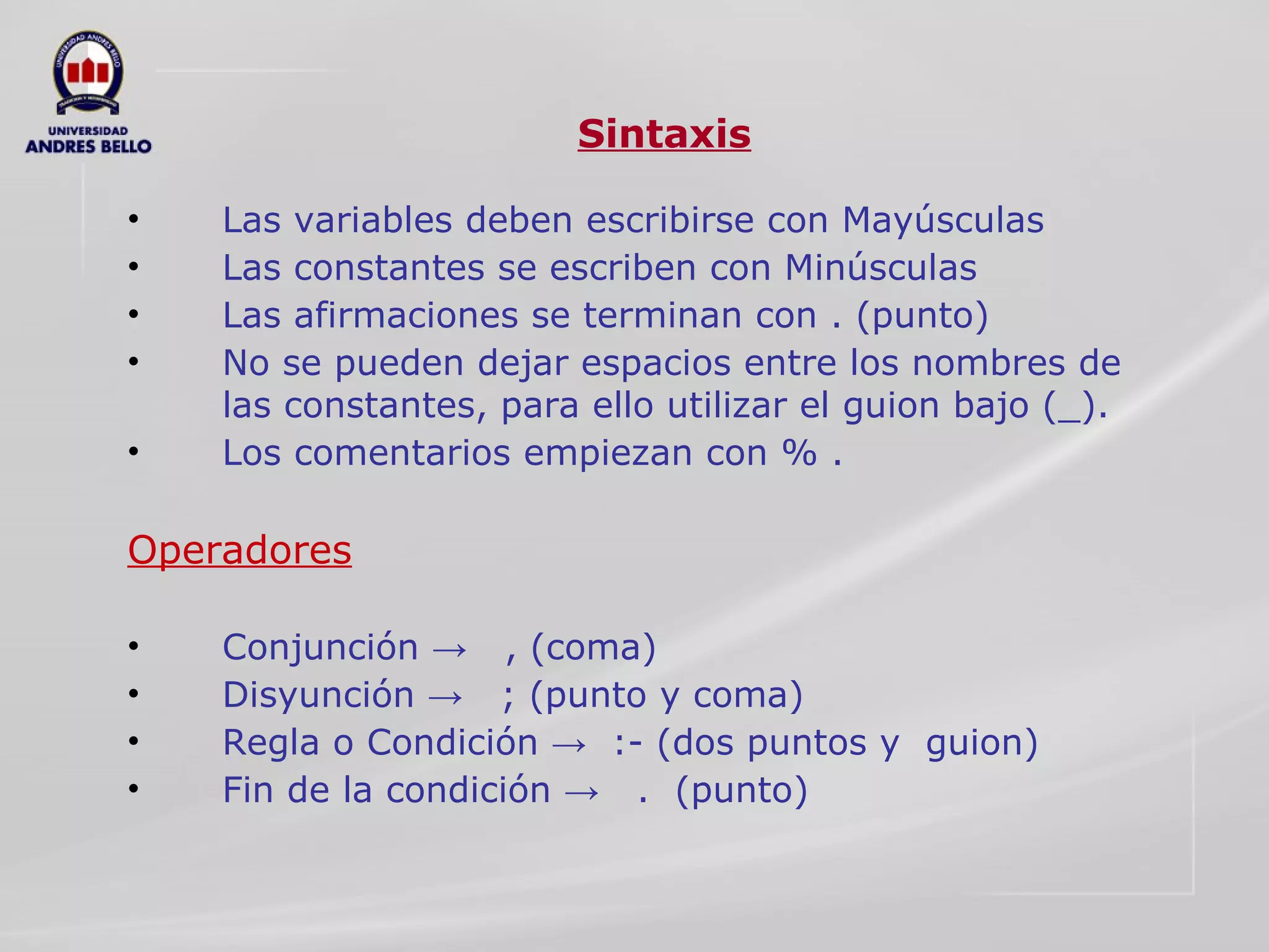 Sintaxis Las variables deben escribirse con Mayúsculas Las constantes se escriben con Minúsculas Las afirmaciones se terminan con . (punto) No se pueden dejar espacios entre los nombres de las constantes, para ello utilizar el guion bajo (_). Los comentarios empiezan con % . Operadores Conjunción ->  , (coma)  Disyunción ->  ; (punto y coma) Regla o Condición ->  :- (dos puntos y  guion) Fin de la condición ->  .  (punto) 