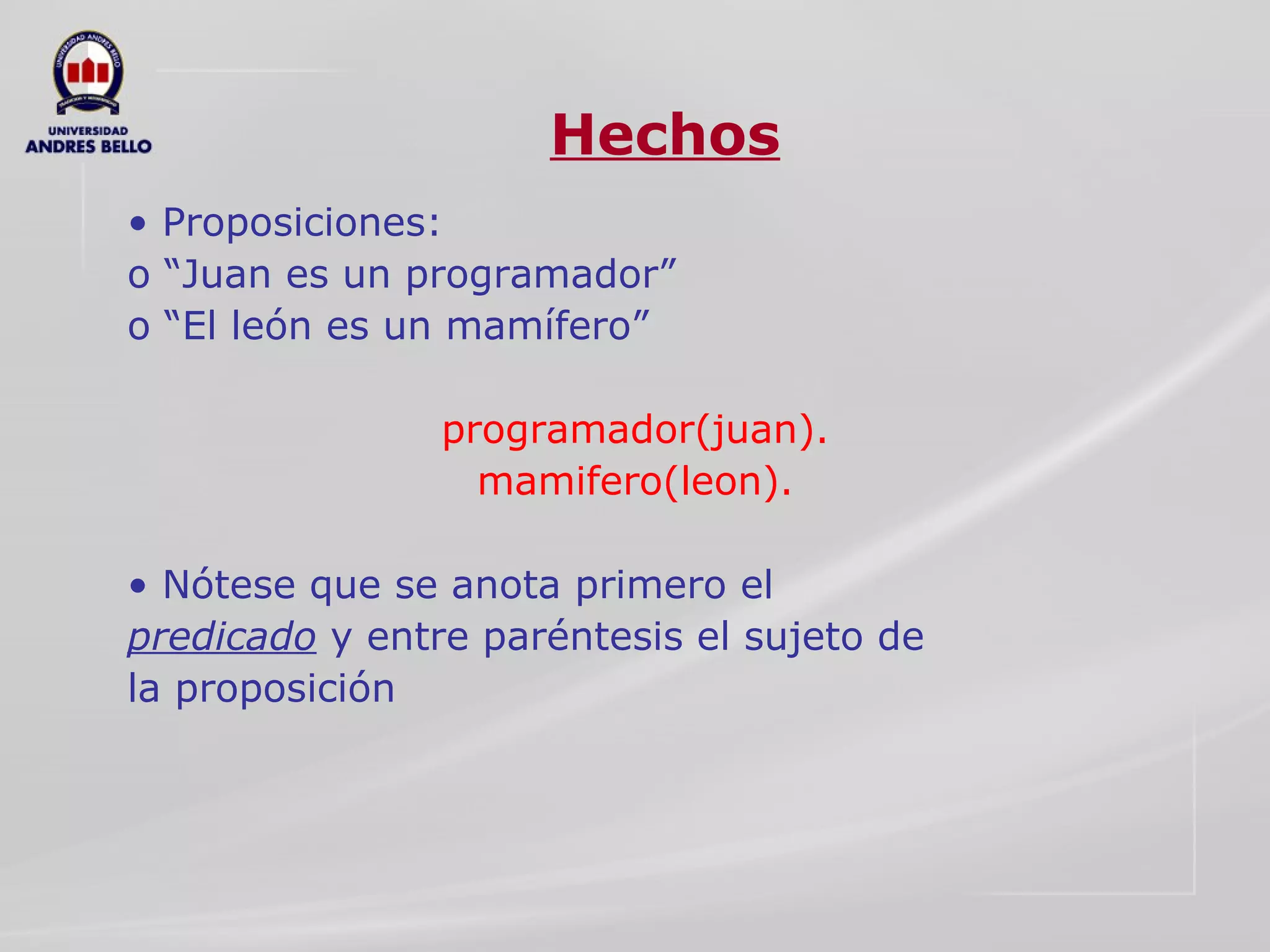 Hechos •  Proposiciones:  o “Juan es un programador”  o “El león es un mamífero”  programador(juan).  mamifero(leon).  •  Nótese que se anota primero el  predicado  y entre paréntesis el sujeto de  la proposición  